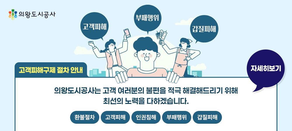 의왕도시공사/ 부패행위, 고객피해, 갑질피해/고객피해구제절차 안내 : 의왕도시공사는 고객 여러분의 불편을 적극 해결해드리기 위해 최선의 노력을 다하겠습니다. 자세히 보기 : (환불절차, 고객피해, 인권침해, 부패행위, 갑질피해)